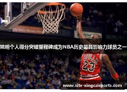 姚明个人得分突破里程碑成为NBA历史最具影响力球员之一