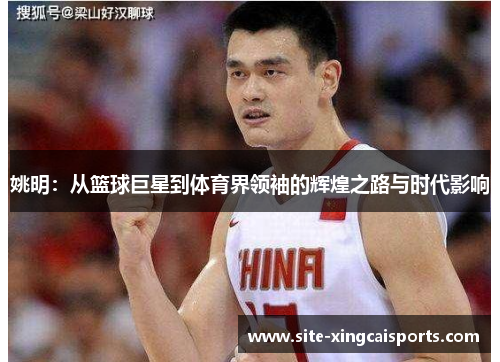 姚明：从篮球巨星到体育界领袖的辉煌之路与时代影响